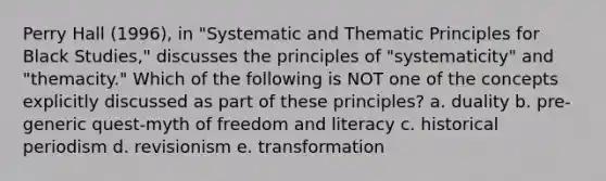 Perry Hall (1996), in "Systematic and Thematic Principles for Black Studies," discusses the principles of "systematicity" and "themacity." Which of the following is NOT one of the concepts explicitly discussed as part of these principles? a. duality b. pre-generic quest-myth of freedom and literacy c. historical periodism d. revisionism e. transformation