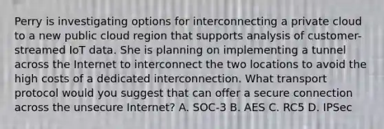 Perry is investigating options for interconnecting a private cloud to a new public cloud region that supports analysis of customer-streamed IoT data. She is planning on implementing a tunnel across the Internet to interconnect the two locations to avoid the high costs of a dedicated interconnection. What transport protocol would you suggest that can offer a secure connection across the unsecure Internet? A. SOC-3 B. AES C. RC5 D. IPSec