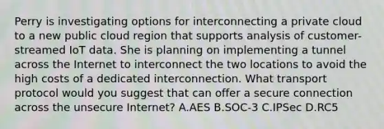 Perry is investigating options for interconnecting a private cloud to a new public cloud region that supports analysis of customer-streamed IoT data. She is planning on implementing a tunnel across the Internet to interconnect the two locations to avoid the high costs of a dedicated interconnection. What transport protocol would you suggest that can offer a secure connection across the unsecure Internet? A.AES B.SOC-3 C.IPSec D.RC5