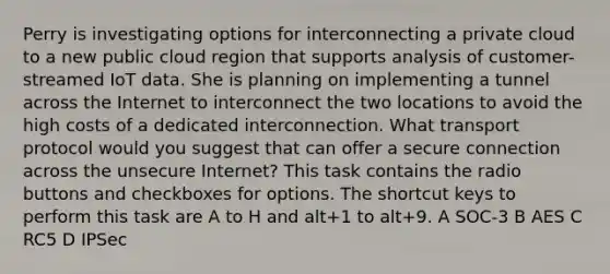 Perry is investigating options for interconnecting a private cloud to a new public cloud region that supports analysis of customer-streamed IoT data. She is planning on implementing a tunnel across the Internet to interconnect the two locations to avoid the high costs of a dedicated interconnection. What transport protocol would you suggest that can offer a secure connection across the unsecure Internet? This task contains the radio buttons and checkboxes for options. The shortcut keys to perform this task are A to H and alt+1 to alt+9. A SOC-3 B AES C RC5 D IPSec