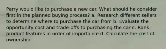 Perry would like to purchase a new car. What should he consider first in the planned buying process? a. Research different sellers to determine where to purchase the car from b. Evaluate the opportunity cost and trade‐offs to purchasing the car c. Rank product features in order of importance d. Calculate the cost of ownership