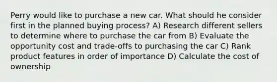 Perry would like to purchase a new car. What should he consider first in the planned buying process? A) Research different sellers to determine where to purchase the car from B) Evaluate the opportunity cost and trade-offs to purchasing the car C) Rank product features in order of importance D) Calculate the cost of ownership