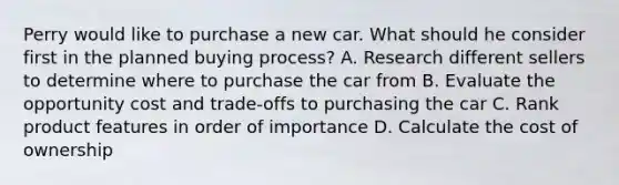 Perry would like to purchase a new car. What should he consider first in the planned buying process? A. Research different sellers to determine where to purchase the car from B. Evaluate the opportunity cost and trade-offs to purchasing the car C. Rank product features in order of importance D. Calculate the cost of ownership