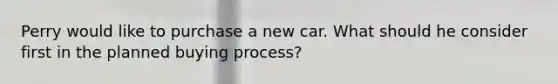 Perry would like to purchase a new car. What should he consider first in the planned buying process?