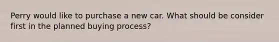 Perry would like to purchase a new car. What should be consider first in the planned buying process?