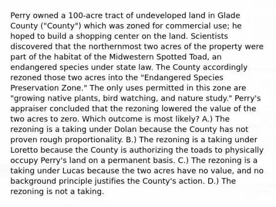 Perry owned a 100-acre tract of undeveloped land in Glade County ("County") which was zoned for commercial use; he hoped to build a shopping center on the land. Scientists discovered that the northernmost two acres of the property were part of the habitat of the Midwestern Spotted Toad, an endangered species under state law. The County accordingly rezoned those two acres into the "Endangered Species Preservation Zone." The only uses permitted in this zone are "growing native plants, bird watching, and nature study." Perry's appraiser concluded that the rezoning lowered the value of the two acres to zero. Which outcome is most likely? A.) The rezoning is a taking under Dolan because the County has not proven rough proportionality. B.) The rezoning is a taking under Loretto because the County is authorizing the toads to physically occupy Perry's land on a permanent basis. C.) The rezoning is a taking under Lucas because the two acres have no value, and no background principle justifies the County's action. D.) The rezoning is not a taking.