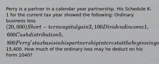 Perry is a partner in a calendar year partnership. His Schedule K-1 for the current tax year showed the following: Ordinary business loss (20,000) Short-term capital gain 2,100 Dividend income 1,600 Cash distribution 5,800 Perry's tax basis in his partnership interest at the beginning of the year was15,400. How much of the ordinary loss may he deduct on his Form 1040?