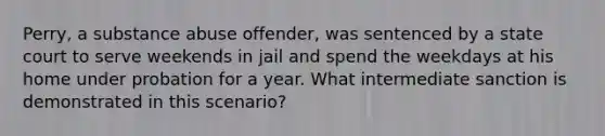 Perry, a substance abuse offender, was sentenced by a state court to serve weekends in jail and spend the weekdays at his home under probation for a year. What intermediate sanction is demonstrated in this scenario?