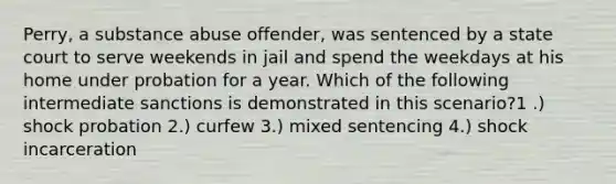 Perry, a substance abuse offender, was sentenced by a state court to serve weekends in jail and spend the weekdays at his home under probation for a year. Which of the following intermediate sanctions is demonstrated in this scenario?1 .) shock probation 2.) curfew 3.) mixed sentencing 4.) shock incarceration