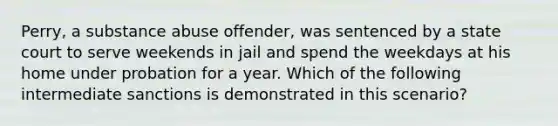 Perry, a substance abuse offender, was sentenced by a state court to serve weekends in jail and spend the weekdays at his home under probation for a year. Which of the following intermediate sanctions is demonstrated in this scenario?