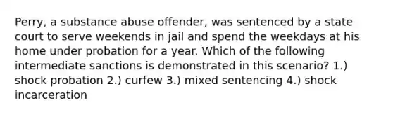 Perry, a substance abuse offender, was sentenced by a state court to serve weekends in jail and spend the weekdays at his home under probation for a year. Which of the following intermediate sanctions is demonstrated in this scenario? 1.) shock probation 2.) curfew 3.) mixed sentencing 4.) shock incarceration