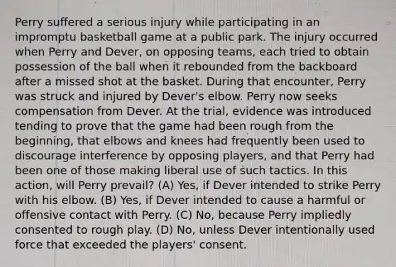 Perry suffered a serious injury while participating in an impromptu basketball game at a public park. The injury occurred when Perry and Dever, on opposing teams, each tried to obtain possession of the ball when it rebounded from the backboard after a missed shot at the basket. During that encounter, Perry was struck and injured by Dever's elbow. Perry now seeks compensation from Dever. At the trial, evidence was introduced tending to prove that the game had been rough from the beginning, that elbows and knees had frequently been used to discourage interference by opposing players, and that Perry had been one of those making liberal use of such tactics. In this action, will Perry prevail? (A) Yes, if Dever intended to strike Perry with his elbow. (B) Yes, if Dever intended to cause a harmful or offensive contact with Perry. (C) No, because Perry impliedly consented to rough play. (D) No, unless Dever intentionally used force that exceeded the players' consent.