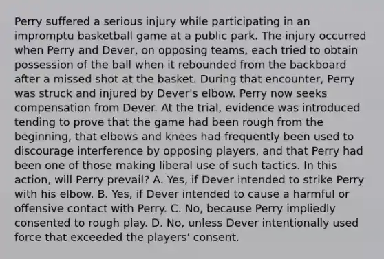 Perry suffered a serious injury while participating in an impromptu basketball game at a public park. The injury occurred when Perry and Dever, on opposing teams, each tried to obtain possession of the ball when it rebounded from the backboard after a missed shot at the basket. During that encounter, Perry was struck and injured by Dever's elbow. Perry now seeks compensation from Dever. At the trial, evidence was introduced tending to prove that the game had been rough from the beginning, that elbows and knees had frequently been used to discourage interference by opposing players, and that Perry had been one of those making liberal use of such tactics. In this action, will Perry prevail? A. Yes, if Dever intended to strike Perry with his elbow. B. Yes, if Dever intended to cause a harmful or offensive contact with Perry. C. No, because Perry impliedly consented to rough play. D. No, unless Dever intentionally used force that exceeded the players' consent.