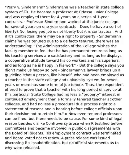 *Perry v. Sindermann* Sindermann was a teacher in state college system of TX. He became a professor at Odessa Junior College and was employed there for 4 years on a series of 1-year contracts. - Professor Sindermann worked at the junior college for several years on one year contracts - Does he have a sort of liberty? No, losing you job is not liberty but it is contractual. And if it's contractual there may be a right to property - Sindermann claims he was tenured due to a de facto tenured, there was an understanding: "The Administration of the College wishes the faculty member to feel that he has permanent tenure as long as his teaching services are satisfactory and as long as he displays a cooperative attitude toward his co-workers and his superiors, and as long as he is happy in his work" - But the college says you didn't make us happy so bye - Sindermann's lawyer brings up a guideline "that a person, like himself, who had been employed as a teacher in the state college and university system for seven years or more has some form of job tenure. Thus, the respondent offered to prove that a teacher with his long period of service at this particular State College had no less a "property" interest in continued employment than a formally tenured teacher at other colleges, and had no less a procedural due process right to a statement of reasons and a hearing before college officials upon their decision not to retain him." o Now even tenured professors can be fired, but there needs to be cause. For some kind of legal reason besides dislike Controversy arose when R testified before committees and became involved in public disagreements with the Board of Regents. His employment contract was terminated and Board voted not to renew. A press release was issued discussing R's insubordination, but no official statements as to why were released.