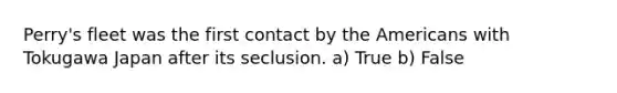 Perry's fleet was the first contact by the Americans with Tokugawa Japan after its seclusion. a) True b) False