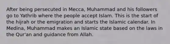 After being persecuted in Mecca, Muhammad and his followers go to Yathrib where the people accept Islam. This is the start of the hijrah or the emigration and starts the Islamic calendar. In Medina, Muhammad makes an Islamic state based on the laws in the Qur'an and guidance from Allah.