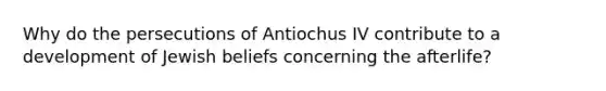 Why do the persecutions of Antiochus IV contribute to a development of Jewish beliefs concerning the afterlife?