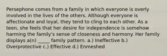 Persephone comes from a family in which everyone is overly involved in the lives of the others. Although everyone is affectionate and loyal, they tend to cling to each other. As a teen, she feels that her desire for independence is somehow harming the family's sense of closeness and harmony. Her family displays a(n) _____ family pattern. a.) Ineffective b.) Overprotective c.) Effective d.) Enmeshed