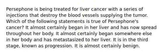 Persephone is being treated for liver cancer with a series of injections that destroy the blood vessels supplying the tumor. Which of the following statements is true of Persephone's cancer? It almost certainly began in her liver and has now spread throughout her body. It almost certainly began somewhere else in her body and has metastasized to her liver. It is in the third stage, known as progression. It is almost certainly benign.