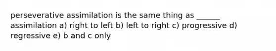 perseverative assimilation is the same thing as ______ assimilation a) right to left b) left to right c) progressive d) regressive e) b and c only