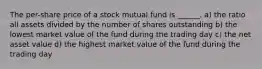 The per-share price of a stock mutual fund is ______. a) the ratio all assets divided by the number of shares outstanding b) the lowest market value of the fund during the trading day c) the net asset value d) the highest market value of the fund during the trading day