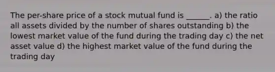 The per-share price of a stock mutual fund is ______. a) the ratio all assets divided by the number of shares outstanding b) the lowest market value of the fund during the trading day c) the net asset value d) the highest market value of the fund during the trading day