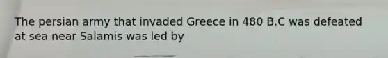 The persian army that invaded Greece in 480 B.C was defeated at sea near Salamis was led by