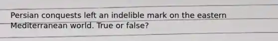 Persian conquests left an indelible mark on the eastern Mediterranean world. True or false?