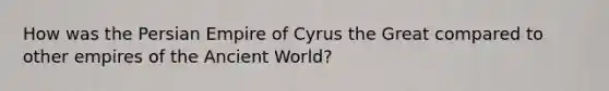 How was the Persian Empire of Cyrus the Great compared to other empires of the Ancient World?