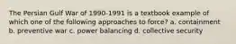 The Persian Gulf War of 1990-1991 is a textbook example of which one of the following approaches to force? a. containment b. preventive war c. power balancing d. collective security