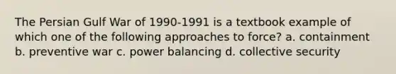 The Persian Gulf War of 1990-1991 is a textbook example of which one of the following approaches to force? a. containment b. preventive war c. power balancing d. collective security