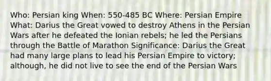 Who: Persian king When: 550-485 BC Where: Persian Empire What: Darius the Great vowed to destroy Athens in the Persian Wars after he defeated the Ionian rebels; he led the Persians through the Battle of Marathon Significance: Darius the Great had many large plans to lead his Persian Empire to victory; although, he did not live to see the end of the Persian Wars