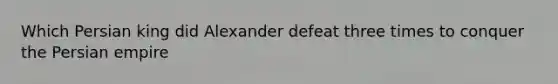 Which Persian king did Alexander defeat three times to conquer the Persian empire