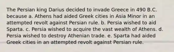 The Persian king Darius decided to invade Greece in 490 B.C. because a. Athens had aided Greek cities in Asia Minor in an attempted revolt against Persian rule. b. Persia wished to aid Sparta. c. Persia wished to acquire the vast wealth of Athens. d. Persia wished to destroy Athenian trade. e. Sparta had aided Greek cities in an attempted revolt against Persian rule.