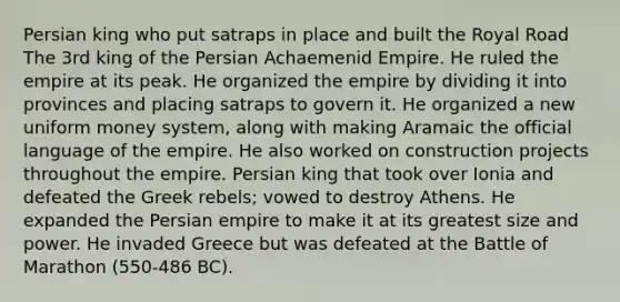 Persian king who put satraps in place and built the Royal Road The 3rd king of the Persian Achaemenid Empire. He ruled the empire at its peak. He organized the empire by dividing it into provinces and placing satraps to govern it. He organized a new uniform money system, along with making Aramaic the official language of the empire. He also worked on construction projects throughout the empire. Persian king that took over Ionia and defeated the Greek rebels; vowed to destroy Athens. He expanded the Persian empire to make it at its greatest size and power. He invaded Greece but was defeated at the Battle of Marathon (550-486 BC).