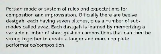 Persian mode or system of rules and expectations for composition and improvisation. Officially there are twelve dastgah, each having seven pitches, plus a number of sub-modes called avaz. Each dastgah is learned by memorizing a variable number of short gusheh compositions that can then be strung together to create a longer and more complete performance/composition