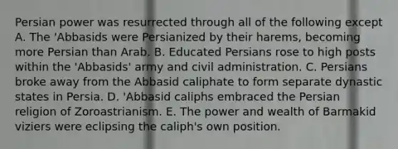 Persian power was resurrected through all of the following except A. The 'Abbasids were Persianized by their harems, becoming more Persian than Arab. B. Educated Persians rose to high posts within the 'Abbasids' army and civil administration. C. Persians broke away from the Abbasid caliphate to form separate dynastic states in Persia. D. 'Abbasid caliphs embraced the Persian religion of Zoroastrianism. E. The power and wealth of Barmakid viziers were eclipsing the caliph's own position.