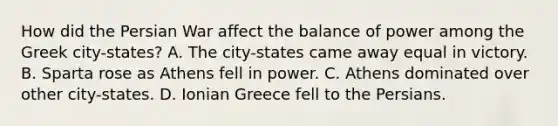 How did the Persian War affect the balance of power among the Greek city-states? A. The city-states came away equal in victory. B. Sparta rose as Athens fell in power. C. Athens dominated over other city-states. D. Ionian Greece fell to the Persians.