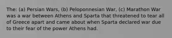 The: (a) Persian Wars, (b) Peloponnesian War, (c) Marathon War was a war between Athens and Sparta that threatened to tear all of Greece apart and came about when Sparta declared war due to their fear of the power Athens had.