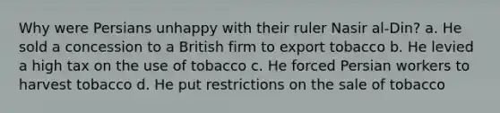 Why were Persians unhappy with their ruler Nasir al-Din? a. He sold a concession to a British firm to export tobacco b. He levied a high tax on the use of tobacco c. He forced Persian workers to harvest tobacco d. He put restrictions on the sale of tobacco