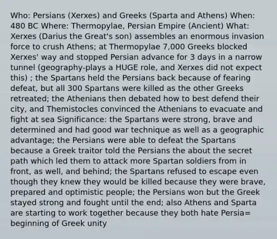 Who: Persians (Xerxes) and Greeks (Sparta and Athens) When: 480 BC Where: Thermopylae, Persian Empire (Ancient) What: Xerxes (Darius the Great's son) assembles an enormous invasion force to crush Athens; at Thermopylae 7,000 Greeks blocked Xerxes' way and stopped Persian advance for 3 days in a narrow tunnel (geography-plays a HUGE role, and Xerxes did not expect this) ; the Spartans held the Persians back because of fearing defeat, but all 300 Spartans were killed as the other Greeks retreated; the Athenians then debated how to best defend their city, and Themistocles convinced the Athenians to evacuate and fight at sea Significance: the Spartans were strong, brave and determined and had good war technique as well as a geographic advantage; the Persians were able to defeat the Spartans because a Greek traitor told the Persians the about the secret path which led them to attack more Spartan soldiers from in front, as well, and behind; the Spartans refused to escape even though they knew they would be killed because they were brave, prepared and optimistic people; the Persians won but the Greek stayed strong and fought until the end; also Athens and Sparta are starting to work together because they both hate Persia= beginning of Greek unity