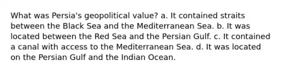 What was Persia's geopolitical value? a. It contained straits between the Black Sea and the Mediterranean Sea. b. It was located between the Red Sea and the Persian Gulf. c. It contained a canal with access to the Mediterranean Sea. d. It was located on the Persian Gulf and the Indian Ocean.