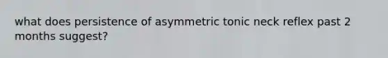 what does persistence of asymmetric tonic neck reflex past 2 months suggest?