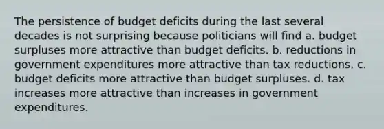 The persistence of budget deficits during the last several decades is not surprising because politicians will find a. budget surpluses more attractive than budget deficits. b. reductions in government expenditures more attractive than tax reductions. c. budget deficits more attractive than budget surpluses. d. tax increases more attractive than increases in government expenditures.