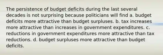 The persistence of budget deficits during the last several decades is not surprising because politicians will find a. budget deficits more attractive than budget surpluses. b. tax increases more attractive than increases in government expenditures. c. reductions in government expenditures more attractive than tax reductions. d. budget surpluses more attractive than budget deficits.