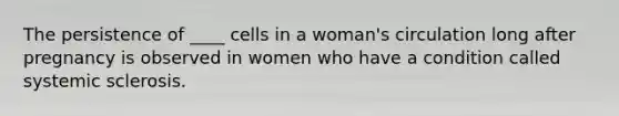 The persistence of ____ cells in a woman's circulation long after pregnancy is observed in women who have a condition called systemic sclerosis.