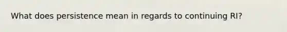 What does persistence mean in regards to continuing RI?