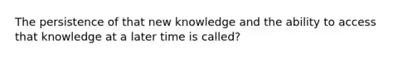 The persistence of that new knowledge and the ability to access that knowledge at a later time is called?