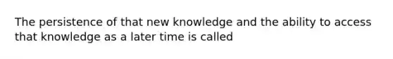 The persistence of that new knowledge and the ability to access that knowledge as a later time is called