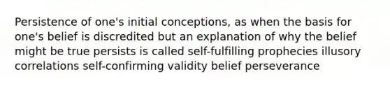 Persistence of one's initial conceptions, as when the basis for one's belief is discredited but an explanation of why the belief might be true persists is called self-fulfilling prophecies illusory correlations self-confirming validity belief perseverance